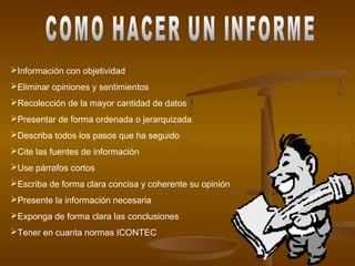 Información con objetividad
Eliminar opiniones y sentimientos
Recolección de la mayor cantidad de datos
Presentar de forma ordenada o jerarquizada
Describa todos los pasos que ha seguido
Cite las fuentes de información
Use párrafos cortos
Escriba de forma clara concisa y coherente su opinión
Presente la información necesaria
Exponga de forma clara las conclusiones
Tener en cuanta normas ICONTEC
 