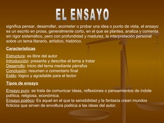 significa pensar, desarrollar, acometer o probar una idea o punto de vista, el ensayo
es un escrito en prosa, generalmente corto, en el que se plantea, analiza y comenta
sin rigor sistemático, pero con profundidad y madurez, la interpretación personal
sobre un tema literario, artístico, histórico.
Características
Estructura: es libre del autor
Introducción: presenta y describe el tema a tratar
Desarrollo: inicio del tema mediante párrafos
Conclusión: resumen o comentario final
Estilo: lógico y agradable para el lector
Tipos de ensayo
Ensayo puro: se trata de comunicar ideas, reflexiones o pensamientos de índole
política, religiosa, económica.
Ensayo poético: Es aquel en el que la sensibilidad y la fantasía crean mundos
ficticios que sirven de envoltura poética a las ideas del autor.
 