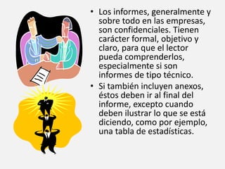 • Los informes, generalmente y
sobre todo en las empresas,
son confidenciales. Tienen
carácter formal, objetivo y
claro, para que el lector
pueda comprenderlos,
especialmente si son
informes de tipo técnico.
• Si también incluyen anexos,
éstos deben ir al final del
informe, excepto cuando
deben ilustrar lo que se está
diciendo, como por ejemplo,
una tabla de estadísticas.
 