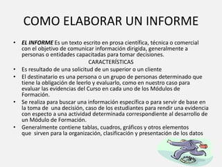 COMO ELABORAR UN INFORME
• EL INFORME Es un texto escrito en prosa científica, técnica o comercial
con el objetivo de comunicar información dirigida, generalmente a
personas o entidades capacitadas para tomar decisiones.
CARACTERÍSTICAS
• Es resultado de una solicitud de un superior o un cliente
• El destinatario es una persona o un grupo de personas determinado que
tiene la obligación de leerlo y evaluarlo, como en nuestro caso para
evaluar las evidencias del Curso en cada uno de los Módulos de
Formación.
• Se realiza para buscar una información específica o para servir de base en
la toma de una decisión, caso de los estudiantes para rendir una evidencia
con especto a una actividad determinada correspondiente al desarrollo de
un Módulo de Formación.
• Generalmente contiene tablas, cuadros, gráficos y otros elementos
que sirven para la organización, clasificación y presentación de los datos
 