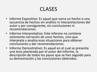 CLASES
• Informe Expositivo: Es aquel que narra un hecho o una
secuencia de hechos sin análisis ni interpretaciones del
autor y por consiguiente, sin conclusiones ni
recomendaciones.
• Informe Interpretativo: Este informe no contiene
solamente narración de unos hechos, sino que
interpreta y analiza esas situaciones para obtener
conclusiones y dar recomendaciones.
• Informe Demostrativo: Es aquel en el cual se presenta
una tesis planteada por el autor del informe, la
descripción de todos los pasos que se han seguido para
su demostración y las conclusiones obtenidas.
 