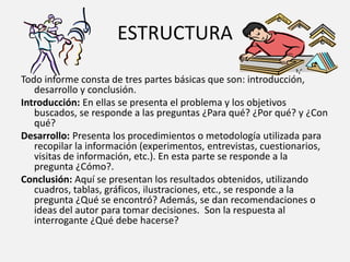 ESTRUCTURA
Todo informe consta de tres partes básicas que son: introducción,
desarrollo y conclusión.
Introducción: En ellas se presenta el problema y los objetivos
buscados, se responde a las preguntas ¿Para qué? ¿Por qué? y ¿Con
qué?
Desarrollo: Presenta los procedimientos o metodología utilizada para
recopilar la información (experimentos, entrevistas, cuestionarios,
visitas de información, etc.). En esta parte se responde a la
pregunta ¿Cómo?.
Conclusión: Aquí se presentan los resultados obtenidos, utilizando
cuadros, tablas, gráficos, ilustraciones, etc., se responde a la
pregunta ¿Qué se encontró? Además, se dan recomendaciones o
ideas del autor para tomar decisiones. Son la respuesta al
interrogante ¿Qué debe hacerse?
 