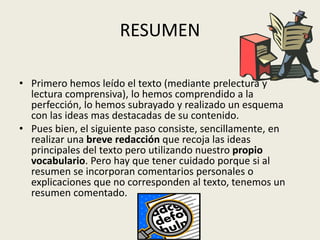 RESUMEN
• Primero hemos leído el texto (mediante prelectura y
lectura comprensiva), lo hemos comprendido a la
perfección, lo hemos subrayado y realizado un esquema
con las ideas mas destacadas de su contenido.
• Pues bien, el siguiente paso consiste, sencillamente, en
realizar una breve redacción que recoja las ideas
principales del texto pero utilizando nuestro propio
vocabulario. Pero hay que tener cuidado porque si al
resumen se incorporan comentarios personales o
explicaciones que no corresponden al texto, tenemos un
resumen comentado.
 
