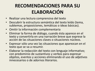 RECOMENDACIONES PARA SU
ELABORACIÓN
• Realizar una lectura comprensiva del texto
• Descubrir la estructura semántica del texto leído (tema,
subtemas, proposiciones, temáticas o ideas básicas).
• Omitir la información complementaria
• Eliminar la forma de diálogo, cuando ésta aparece en el
texto y convertirla en una narración breve que exprese la
acción de las situaciones claves o situaciones núcleos.
• Expresar sólo una vez las situaciones que aparezcan en el
texto que se va a resumir.
• Elaborar la redacción del texto con lenguaje informativo;
con predominio de sustantivos y verbos para expresar
objetos, eventos y acciones eliminando el uso de adjetivos
innecesarios o de adornos literarios.
 