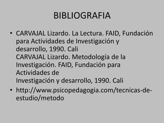 BIBLIOGRAFIA
• CARVAJAL Lizardo. La Lectura. FAID, Fundación
para Actividades de Investigación y
desarrollo, 1990. Cali
CARVAJAL Lizardo. Metodología de la
Investigación. FAID, Fundación para
Actividades de
Investigación y desarrollo, 1990. Cali
• http://www.psicopedagogia.com/tecnicas-de-
estudio/metodo
 