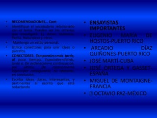 • RECOMENDACIONES… Cont
• Identifique el vocabulario relacionado
con el tema. Pueden ser los criterios
que investigará. Ej. Amor, Violencia,
Patria, Naturaleza y otros.
• Mantenga un estilo personal.
• Utilice conectores para unir ideas o
párrafos.
• CONECTORES: Temporales=más tarde,
al poco tiempo. Espaciales=detrás,
junto a. De ordenación=a continuación,
por último. De razonamiento
lógico=por consiguiente, no obstante,
en conclusión.
• Escriba ideas claras, interesantes, y
pertinentes al escrito que está
redactando
• ENSAYISTAS
IMPORTANTES
• EUGENIO MARÍA DE
HOSTOS-PUERTO RICO
• ARCADIO DÍAZ
QUIÑONES-PUERTO RICO
• JOSÉ MARTÍ-CUBA
• JOSÉ ORTEGA Y GASSET-
ESPAÑA
• MIGUEL DE MONTAIGNE-
FRANCIA
• 􀁺 OCTAVIO PAZ-MÉXICO
 