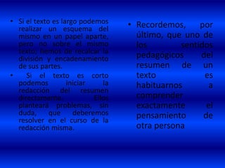 • Si el texto es largo podemos
realizar un esquema del
mismo en un papel aparte,
pero no sobre el mismo
texto; hemos de recalcar la
división y encadenamiento
de sus partes.
• Si el texto es corto
podemos iniciar la
redacción del resumen
directamente. Ellos
planteará problemas, sin
duda, que deberemos
resolver en el curso de la
redacción misma.
• Recordemos, por
último, que uno de
los sentidos
pedagógicos del
resumen de un
texto es
habituarnos a
comprender
exactamente el
pensamiento de
otra persona
 