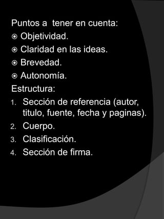 Puntos a tener en cuenta:
 Objetividad.
 Claridad en las ideas.
 Brevedad.
 Autonomía.
Estructura:
1. Sección de referencia (autor,
titulo, fuente, fecha y paginas).
2. Cuerpo.
3. Clasificación.
4. Sección de firma.
 
