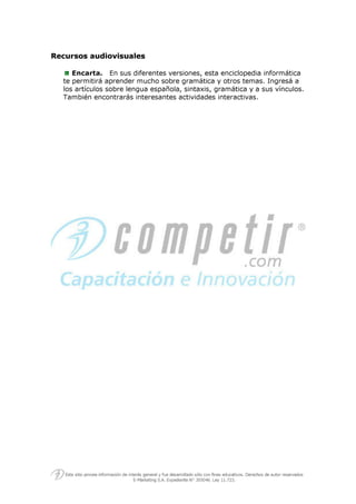 RReeccuurrssooss aauuddiioovviissuuaalleess
Encarta. En sus diferentes versiones, esta enciclopedia informática
te permitirá aprender mucho sobre gramática y otros temas. Ingresá a
los artículos sobre lengua española, sintaxis, gramática y a sus vínculos.
También encontrarás interesantes actividades interactivas.
 