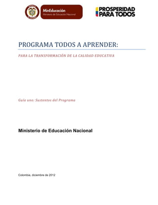 PROGRAMA	
  TODOS	
  A	
  APRENDER:	
  
PARA	
  LA	
  TRANSFORMACIÓN	
  DE	
  LA	
  CALIDAD	
  EDUCATIVA	
  
Guía	
  uno:	
  Sustentos	
  del	
  Programa	
  
Ministerio de Educación Nacional
Colombia, diciembre de 2012
 