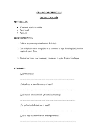 GUIA DE EXPERIMENTOS

                              CROMATOGRAFÍA

MATERIALES:

   Cubeta de plástico o vidrio
   Papel bond
   Agua, sal

PROCEDIMIENTOS:

  1. Colocar un punto negro en el centro de la hoja.

  2. Con un lapicero hacer un agujero en el centro de la hoja. Por el agujero pasar un
     rayito de papel filtro.


  3. Disolver sal en un vaso con agua y colocamos el rayito de papel en el agua.




RESPONDE:

     ¿Qué Observaste?

     ………………………………………………………………………..

     ¿Qué colores se han obtenido en el papel?

     …………………………………………………………………………

     ¿Qué indican estos colores? ¿Cuántos colores hay?

     …………………………………………………………………………

     ¿Por qué sube el alcohol por el papel?

     ………………………………………………………………………….

     ¿Qué se llega a comprobar con este experimento?

     ………………………………………………………………………….
 