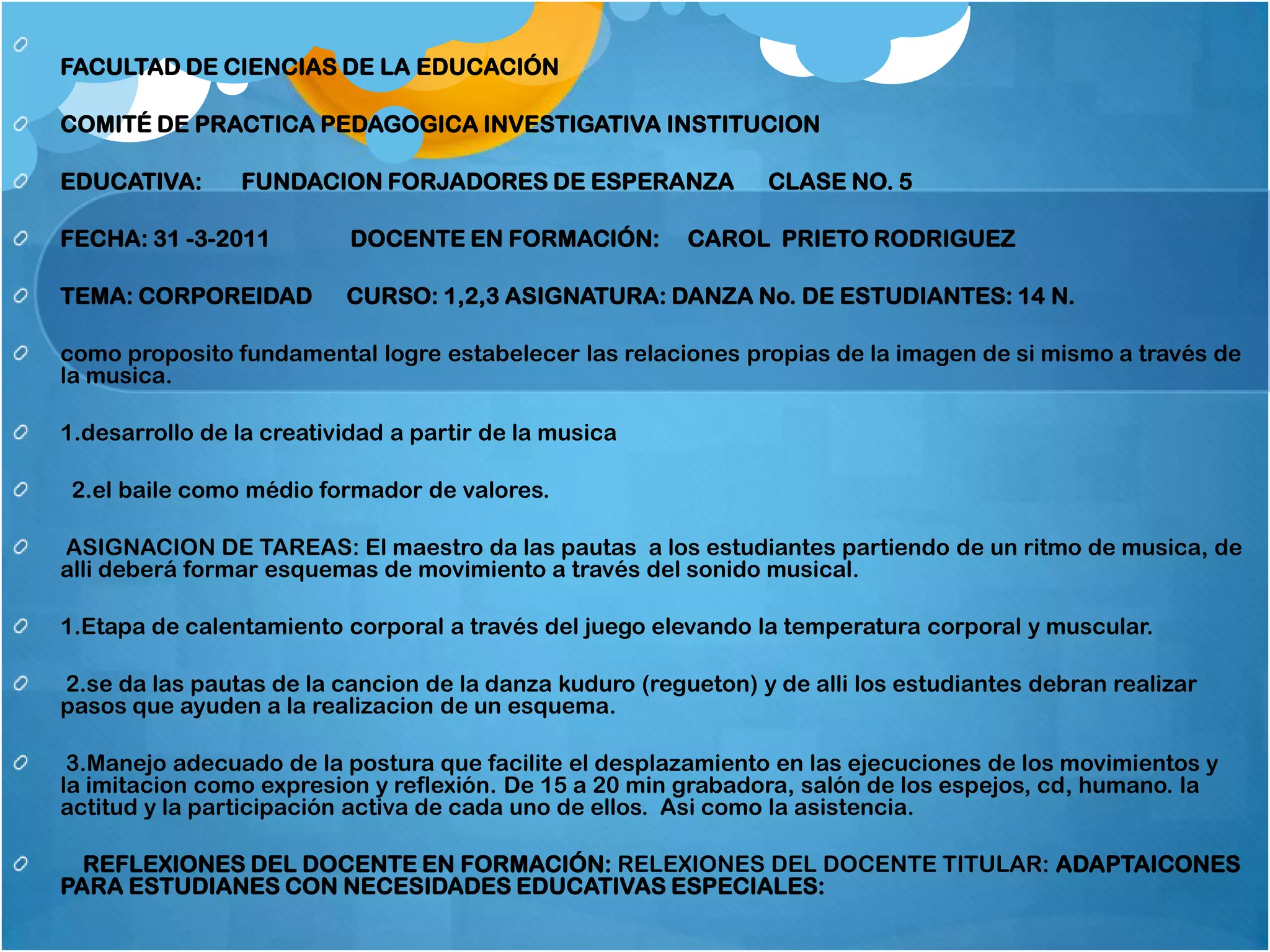 FACULTAD DE CIENCIAS DE LA EDUCACIÓN

COMITÉ DE PRACTICA PEDAGOGICA INVESTIGATIVA INSTITUCION

EDUCATIVA:      FUNDACION FORJADORES DE ESPERANZA               CLASE NO. 5

FECHA: 31 -3-2011          DOCENTE EN FORMACIÓN:         CAROL PRIETO RODRIGUEZ

TEMA: CORPOREIDAD         CURSO: 1,2,3 ASIGNATURA: DANZA No. DE ESTUDIANTES: 14 N.

como proposito fundamental logre estabelecer las relaciones propias de la imagen de si mismo a través de
la musica.

1.desarrollo de la creatividad a partir de la musica

 2.el baile como médio formador de valores.

ASIGNACION DE TAREAS: El maestro da las pautas a los estudiantes partiendo de un ritmo de musica, de
alli deberá formar esquemas de movimiento a través del sonido musical.

1.Etapa de calentamiento corporal a través del juego elevando la temperatura corporal y muscular.

2.se da las pautas de la cancion de la danza kuduro (regueton) y de alli los estudiantes debran realizar
pasos que ayuden a la realizacion de un esquema.

 3.Manejo adecuado de la postura que facilite el desplazamiento en las ejecuciones de los movimientos y
la imitacion como expresion y reflexión. De 15 a 20 min grabadora, salón de los espejos, cd, humano. la
actitud y la participación activa de cada uno de ellos. Asi como la asistencia.

  REFLEXIONES DEL DOCENTE EN FORMACIÓN: RELEXIONES DEL DOCENTE TITULAR: ADAPTAICONES
PARA ESTUDIANES CON NECESIDADES EDUCATIVAS ESPECIALES:
 