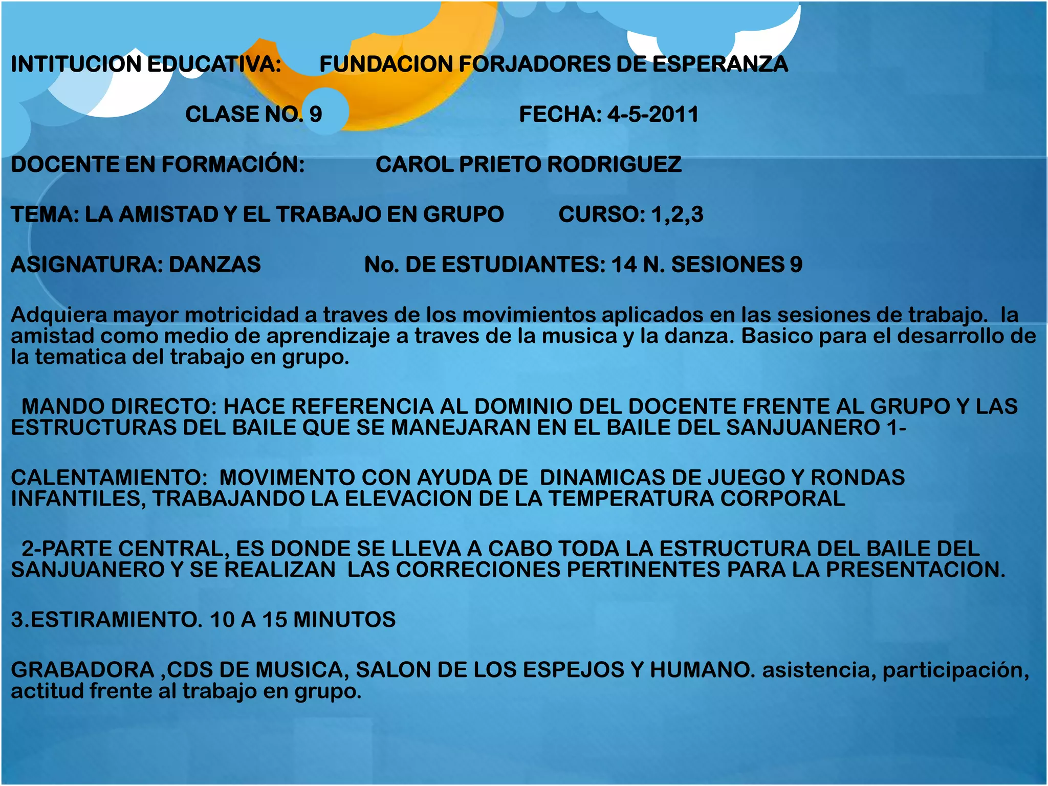 INTITUCION EDUCATIVA:       FUNDACION FORJADORES DE ESPERANZA

                CLASE NO. 9                    FECHA: 4-5-2011

DOCENTE EN FORMACIÓN:             CAROL PRIETO RODRIGUEZ

TEMA: LA AMISTAD Y EL TRABAJO EN GRUPO             CURSO: 1,2,3

ASIGNATURA: DANZAS               No. DE ESTUDIANTES: 14 N. SESIONES 9

Adquiera mayor motricidad a traves de los movimientos aplicados en las sesiones de trabajo. la
amistad como medio de aprendizaje a traves de la musica y la danza. Basico para el desarrollo de
la tematica del trabajo en grupo.

 MANDO DIRECTO: HACE REFERENCIA AL DOMINIO DEL DOCENTE FRENTE AL GRUPO Y LAS
ESTRUCTURAS DEL BAILE QUE SE MANEJARAN EN EL BAILE DEL SANJUANERO 1-

CALENTAMIENTO: MOVIMENTO CON AYUDA DE DINAMICAS DE JUEGO Y RONDAS
INFANTILES, TRABAJANDO LA ELEVACION DE LA TEMPERATURA CORPORAL

 2-PARTE CENTRAL, ES DONDE SE LLEVA A CABO TODA LA ESTRUCTURA DEL BAILE DEL
SANJUANERO Y SE REALIZAN LAS CORRECIONES PERTINENTES PARA LA PRESENTACION.

3.ESTIRAMIENTO. 10 A 15 MINUTOS

GRABADORA ,CDS DE MUSICA, SALON DE LOS ESPEJOS Y HUMANO. asistencia, participación,
actitud frente al trabajo en grupo.
 