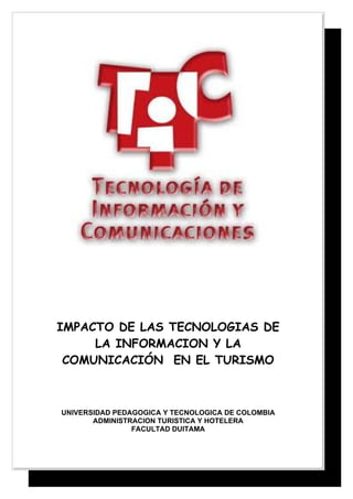IMPACTO DE LAS TECNOLOGIAS DE
     LA INFORMACION Y LA
 COMUNICACIÓN EN EL TURISMO



UNIVERSIDAD PEDAGOGICA Y TECNOLOGICA DE COLOMBIA
       ADMINISTRACION TURISTICA Y HOTELERA
                FACULTAD DUITAMA
 