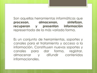 Son aquellas herramientas informáticas que
procesan, almacenan, sintetizan,
recuperan y presentan información
representada de la más variada forma.
Es un conjunto de herramientas, soportes y
canales para el tratamiento y acceso a la
información. Constituyen nuevos soportes y
canales para dar forma, registrar,
almacenar y difundir contenidos
informacionales.
 
