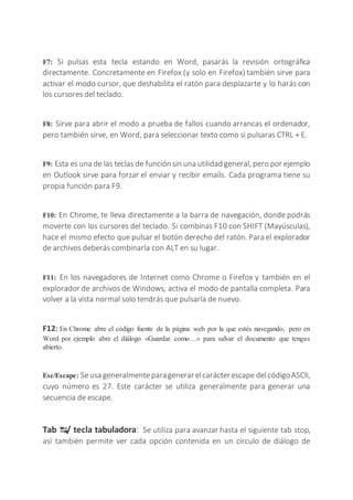 F7: Si pulsas esta tecla estando en Word, pasarás la revisión ortográfica
directamente. Concretamente en Firefox (y solo en Firefox) también sirve para
activar el modo cursor, que deshabilita el ratón para desplazarte y lo harás con
los cursores del teclado.
F8: Sirve para abrir el modo a prueba de fallos cuando arrancas el ordenador,
pero también sirve, en Word, para seleccionar texto como si pulsaras CTRL + E.
F9: Esta es una de las teclas de función sin una utilidad general, pero por ejemplo
en Outlook sirve para forzar el enviar y recibir emails. Cada programa tiene su
propia función para F9.
F10: En Chrome, te lleva directamente a la barra de navegación, donde podrás
moverte con los cursores del teclado. Si combinas F10 con SHIFT (Mayúsculas),
hace el mismo efecto que pulsar el botón derecho del ratón. Para el explorador
de archivos deberás combinarla con ALT en su lugar.
F11: En los navegadores de Internet como Chrome o Firefox y también en el
explorador de archivos de Windows, activa el modo de pantalla completa. Para
volver a la vista normal solo tendrás que pulsarla de nuevo.
F12: En Chrome abre el código fuente de la página web por la que estés navegando, pero en
Word por ejemplo abre el diálogo «Guardar como…» para salvar el documento que tengas
abierto.
Esc/Escape: Seusa generalmenteparagenerarelcarácterescape delcódigoASCII,
cuyo número es 27. Este carácter se utiliza generalmente para generar una
secuencia de escape.
Tab ↹/ tecla tabuladora: Se utiliza para avanzar hasta el siguiente tab stop,
así también permite ver cada opción contenida en un circulo de diálogo de
 
