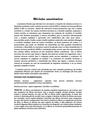 Divisão anatômica
A primeira divisão que devemos ter em mente a respeito do sistema nervoso é a
distinção anatômica entre sistema nervoso central (SNC) e sistema nervoso periférico
(SNP). O SNC se encontra dentro de estruturas ósseas protetoras, que são a coluna
vertebral e o crânio. Na coluna vertebral encontra-se a medula espinhal, enquanto o
crânio envolve as estruturas que chamamos em conjunto de encéfalo. O encéfalo
possui três divisões principais: o tronco encefálico, que se encontra inferiormente
com a medula espinhal e apresenta três subdivisões (de cima para baixo -
mesencéfalo, ponte e bulbo, sendo o bulbo também conhecido como medula oblonga),
o cerebelo acoplado atrás do tronco encefálico, na fossa posterior do crânio, e o
prosencéfalo, que pode ser dividido em telencéfalo (os dois grandes hemisférios
cerebrais) e diencéfalo (a estrutura central localizada entre os dois hemisférios). O
sistema nervoso periférico (SNP) é constituído pelos nervos, que são representantes
dos axônios (fibras motoras) ou dos dendritos (fibras sensitivas). São as fibras
nervosas dos nervos que fazem a ligação dos diversos tecidos do organismo com o
sistema nervoso central. Que é composto pelos nervos espinhais e cranianos. Os
nervos espinhais se originam na medula e os cranianos no encéfalo. Portanto, o
sistema nervoso periférico é constituído por fibras que ligam o sistema nervoso
central ao receptor, no caso da transmissão de impulsos sensitivos, é ou ao efetor,
quando o impulso é motor.
O sistema nervoso central esta envolvido por três camadas protetoras de tecidos
conjuntivos fibrosos por dentro do revestimento ósseo: as meninges (de fora para
dentro: dura-máter, aracnóide e pia-máter).
DIVISÃO POR SEGMENTAÇÃO.
Sistema nervoso - segmentar- conexão com nervos (sistema nervoso
periférico,medula espinhal e tronco encefálico).
Sistema nervoso - supra-segmentar (cérebro e cerebelo).
TRACTO: As fibras ascendentes da medula espinhal organizam-se em tractos, que
são conjuntos de fibras nervosas, com a mesma origem, mesmo destino, mesmo
trajeto e mesma função, ou seja, no SNC as fibras estão organizadas. O nome dos
tractos é determinado de acordo com a origem e destino do feixe de fibras nervosas,
por exemplo, tracto espino-talâmico. Fascículo são fibras nervosas mais compactas,
ou seja, são tractos compactados. No tronco cerebral as fibras se organizam em forma
de fitas, as fibras se abrem em uma espécie de folha, é dita lemnisco. No tronco
cerebral algumas fibras podem se cruzarem em diagonal, em relação plano mediano,
e essa região será uma decussação, se as fibras se cruzarem perpendicularmente ao
plano mediano, teremos uma comissura.
 