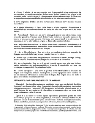 V – Nervo Trigêmio – é um nervo misto, pois é responsável pelos movimentos da
mastigação e percepções sensoriais da face, seios da face e dentes. Sua origem se dá
no portio maior e portio menor. A raiz motora do trigêmeo é constituída de fibras que
acompanham o nervo mandibular, distribuindo-se aos músculos mastigatórios.
O nervo trigêmio é dividido em três partes nervo oftálmico, nervo maxilar e nervo
mandibular.
VI – Nervo Abducente – Passa pela fissura orbital superior, desempenha a
motricidade do músculo reto lateral do bulbo do olho, sua origem se dá no sulco
bulbar.
VII – Nervo Facial – Também é um nervo misto, pois possui uma raiz motora e outra
sensorial gustativa. O nervo facial dá inervação motora os músculos cutâneos da
cabeça e pescoço. A raiz motora é formada pelo nervo facial, e a raiz motora é
chamada de nervo intermédio. A origem se dá no sulco pontino inferior.
VIII – Nervo Vestíbulo-Coclear – A função deste nervo é orientar a movimentação e
audição. É um nervo sensitivo. As fibras do nervo vestíbulo-coclear auxiliam impulsos
nervosos relacionados ao equilíbrio e audição.
IX – Nervo Glossofaríngeo – Este nervo tem percepções gustativa no posterior da
língua e sensoriais da faringe, laringe e palato. É um nervo misto.
X – Nervo Vago – Este nervo tem percepções sensoriais da orelha, faringe, laringe,
tórax e vísceras. É um nervo misto, Originado no soalho do 4° ventrículo.
XI – Nervo Acessório – Este nervo é que dá controle motor para a faringe, laringe,
palato, músculos esternocleidomastóideo e trapézio. É constituído por uma raiz
craniana e outra espinhal. É originado no bulbo.
XII – Nervo Hipoglosso – Este nervo é que tem motricidade sobre os músculos da
língua, com exceção do músculo palato glosso. O nervo hipoglosso sai do crânio e vai
até os músculos intrínsecos e extrínsecos da língua. Sua origem se dá no bulbo e
passa pelo forame condiliano anterior.
DISTURBIOS DOS PARES DE NERVOS CRANIANOS.
Olfatório I : Os distúrbios podem se manifestar como uma perda total do olfato
(anosmia), perda parcial do olfato (hiposmia), distorções (disosmia) ou alucinações
olfativas espontâneas (fantosmia). [2] Raramente, a disfunção olfatória pode ser o
sinal/sintoma de apresentação de distúrbios neurodegenerativos ou uma lesão
intracraniana com efeito de massa.
Óptico II : As lesões do nervo óptico tipicamente produzem perda da visão
monocular, a qual pode ser súbita ou gradual, e pode ou não estar associada à dor. As
possíveis causas de neuropatia óptica são diversas e incluem etiologias vasculares,
tóxicas, metabólicas, traumáticas, compressivas, infecciosas, inflamatórias e idiopáticas.
Oculomotor III, troclear IV e abducente VI : Os terceiro, quarto e sexto nervos cranianos são
responsáveis pelos movimentos oculares. O terceiro nervo craniano controla a maioria dos
músculos extraoculares . Os pacientes muitas vezes apresentam paralisia de adução, elevação
e depressão, e quando a pupila está envolvida observa-se uma grande pupila não reativa. Essa
 