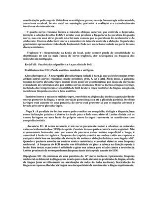 manifestação pode sugerir distúrbios neurológicos graves, ou seja, hemorragia subaracnoide,
aneurisma cerebral, hérnia uncal ou meningite; portanto, a avaliação e o reconhecimento
imediatos são necessários.
O quarto nervo craniano inerva o músculo oblíquo superior, que controla a depressão,
intorção e adução do olho. É difícil relatar com precisão a frequência da paralisia do quarto
nervo, mas em uma série grande esta foi mais comum que as paralisias do oculomotor e do
abducente. O nervo abducente inerva o músculo reto lateral e controla a abdução. Os pacientes
geralmente apresentam visão dupla horizontal. Pode ser um achado isolado ou parte de uma
doença sistêmica.
Trigêmeo V : Dependendo da Lesão do local, pode ocorrer perda de sensibilidade na
distribuição de um ou mais ramos do nervo trigêmeo, dor neuropática ou fraqueza dos
músculos da mastigação.
Facial VII : Paralisia facial periférica é a paralisia de Bell.
Vestibulococlear VIII : Perda auditiva, zumbido e vertigem.
Glossofaríngeo IX : A neuropatia glossofaríngea isolada é rara, já que as lesões muitas vezes
afetam outros nervos cranianos muito próximos (VIII, X, XI e XII). Além disso, a paralisia
isolada do nervo glossofaríngeo muitas vezes pode ser assintomática, por causa da inervação
redundante de estruturas alvo por outros nervos cranianos. O nervo inerva a língua e faringe,
incluindo dor, temperatura e sensibilidade tátil desde o terço posterior da língua, amígdalas,
membrana timpânica medial e tuba auditiva.
Também inerva o músculo estilofaríngeo, envolvido na deglutição, medeia a gustação desde
o terço posterior da língua, e envia inervação parassimpática até a glândula parótida. O reflexo
faríngeo está ausente se uma paralisia do nervo está presente já que o impulso aferente é
levado pelo nervo glossofaríngeo.
Vago X : A paralisia do décimo nervo pode resultar em rouquidão, disfagia e dispneia, bem
como inclinação palatina e desvio da úvula para o lado contralateral. Lesões distais até os
ramos faríngeos ou uma lesão do próprio nervo laríngeo recorrente se manifestam com
rouquidão isolada.
Acessório XI : O nervo acessório é um nervo puramente motor e abastece os músculos
esternocleidomastoideo (ECM) e trapézio. Consiste de uma parte cranial e outra espinhal. Não
é comumente lesionado, mas por causa do percurso extracraniano superficial e longo, é
suscetível à lesão iatrogênica. Fraqueza do trapézio resulta em ombro caído em repouso e
escápula alada leve na tentativa de elevação do ombro e abdução do braço com ângulo >90°.
Quando o paciente encolhe os ombros contra resistência, é possível detectar uma fraqueza
unilateral. A fraqueza do ECM resulta em dificuldade de girar a cabeça na direção oposta à
lesão. Para testar, o paciente é solicitado a girar sua cabeça para o lado contra a resistência.
Lesões proximais do nervo produzem fraqueza tanto do trapézio quanto do ECM.
Hipoglosso XII : Os sintomas de uma paralisia do 12° nervo incluem, tipicamente, fraqueza
unilateral ou bilateral da língua com desvio para o lado afetado na protrusão da língua, atrofia
da língua (com serrilhamento ou acentuação do sulco da linha mediana), fasciculação da
língua em repouso, flacidez da língua ou a incapacidade de movimentar a língua rapidamente.
 