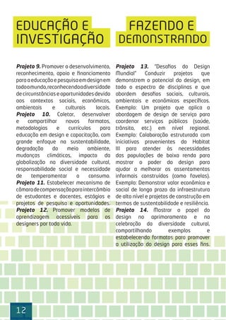 121212
EDUCAÇÃO E FAZENDO E
DEMONSTRANDO
Projeto 9. Promover o desenvolvimento,
reconhecimento, apoio e ﬁnanciamento
paraaeducaçãoepesquisaemdesignem
todoomundo,reconhecendoadiversidade
de circunstâncias e oportunidades devido
aos contextos sociais, econômicos,
ambientais e culturais locais.
Projeto 10. Coletar, desenvolver
e compartilhar novos formatos,
metodologias e currículos para
educação em design e capacitação, com
grande enfoque na sustentabilidade,
degradação do meio ambiente,
mudanças climáticas, impacto da
globalização na diversidade cultural,
responsabilidade social e necessidade
de temperamentar o consumo.
Projeto 11. Estabelecer mecanismo de
câmaradecompensaçãoparaintercâmbio
de estudantes e docentes, estágios e
projetos de pesquisa e oportunidades.
Projeto 12. Promover modelos de
aprendizagem acessíveis para os
designers por toda vida.
Projeto 13. “Desaﬁos do Design
Mundial” Conduzir projetos que
demonstrem o potencial do design, em
todo o espectro de disciplinas e que
abordem desaﬁos sociais, culturais,
ambientais e econômicos especíﬁcos.
Exemplo: Um projeto que aplica a
abordagem de design de serviço para
coordenar serviços públicos (saúde,
trânsito, etc.) em nível regional.
Exemplo: Colaboração estruturada com
iniciativas provenientes do Habitat
III para atender às necessidades
das populações de baixa renda para
mostrar o poder do design para
ajudar a melhorar os assentamentos
informais construídos (como favelas).
Exemplo: Demonstrar valor econômico e
social de longo prazo da infraestrutura
de alto nível e projetos de construção em
termos de sustentabilidade e resiliência.
Projeto 14. Mostrar o papel do
design no aprimoramento e na
celebração da diversidade cultural,
compartilhando exemplos e
estabelecendo formatos para promover
a utilização do design para esses ﬁns.
INVESTIGAÇÃO
 