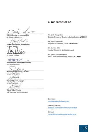 15
IN THE PRESENCE OF:
Ms. Jyoti Hosagrahar
Director, Division of Creativity, Culture Section UNESCO
Mr. Wataru Kawasaki
Program and Planning Officer, UN-Habitat
Ms. Martina Otto
Head of Cities Unit, UN Environment
Ms. Nancy Pollock-Ellwand
ISCCL Vice-President North America, ICOMOS
Download:
montrealdesigndeclaration.org
Like on Facebook:
facebook.com/montrealdesigndeclaration
Contact:
contact@montrealdesigndeclaration.org
International Union of Architects
Mr. Thomas Vonier
Network
 