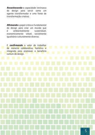 5555555555
Reconhecendo a capacidade intrínseca
do design para servir como um
agente transformador e uma fonte de
transformação criativa;
Aﬁrmando o papel crítico e fundamental
do design para criar um mundo que
é ambientalmente sustentável,
economicamente viável, socialmente
igualitário culturalmente diverso;
E conﬁrmando o valor de trabalhar
de maneira colaborativa, holística e
integrada para promover o benefício
comum do design.
 