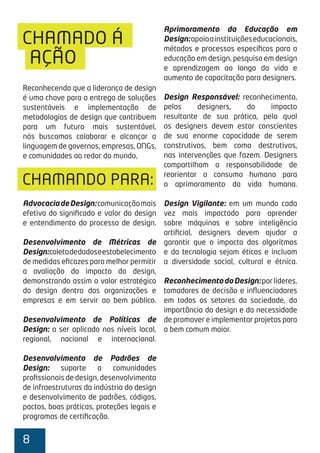 8
CHAMADO Á
Reconhecendo que a liderança de design
é uma chave para a entrega de soluções
sustentáveis e implementação de
metodologias de design que contribuem
para um futuro mais sustentável,
nós buscamos colaborar e alcançar a
linguagem de governos, empresas, ONGs,
e comunidades ao redor do mundo,
AdvocaciadeDesign:comunicaçãomais
efetiva do signiﬁcado e valor do design
e entendimento do processo de design.
Desenvolvimento de Métricas de
Design:coletadedadoseestabelecimento
de medidas eﬁcazes para melhor permitir
a avaliação do impacto do design,
demonstrando assim o valor estratégico
do design dentro das organizações e
empresas e em servir ao bem público.
Desenvolvimento de Políticas de
Design: a ser aplicado nos níveis local,
regional, nacional e internacional.
Desenvolvimento de Padrões de
Design: suporte a comunidades
proﬁssionais de design, desenvolvimento
de infraestruturas da indústria do design
e desenvolvimento de padrões, códigos,
pactos, boas práticas, proteções legais e
programas de certiﬁcação.
AÇÃO
CHAMANDO PARA:
Aprimoramento da Educação em
Design:apoioainstituiçõeseducacionais,
métodos e processos especíﬁcos para a
educação em design, pesquisa em design
e aprendizagem ao longo da vida e
aumento de capacitação para designers.
Design Responsável: reconhecimento,
pelos designers, do impacto
resultante de sua prática, pelo qual
os designers devem estar conscientes
de sua enorme capacidade de serem
construtivos, bem como destrutivos,
nas intervenções que fazem. Designers
compartilham a responsabilidade de
reorientar o consumo humano para
o aprimoramento da vida humana.
Design Vigilante: em um mundo cada
vez mais impactado para aprender
sobre máquinas e sobre inteligência
artiﬁcial, designers devem ajudar a
garantir que o impacto dos algoritmos
e da tecnologia sejam éticos e incluam
a diversidade social, cultural e étnica.
ReconhecimentodoDesign:porlíderes,
tomadores de decisão e inﬂuenciadores
em todos os setores da sociedade, da
importância do design e da necessidade
de promover e implementar projetos para
o bem comum maior.
 