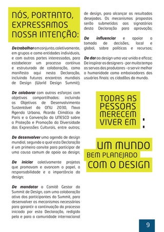 9
Detrabalharemconjunto,coletivamente,
em grupos e como entidades individuais,
e com outras partes interessadas, para
estabelecer um processo contínuo
e estruturado de colaboração, como
manifesto aqui nesta Declaração,
incluindo futuros encontros mundiais
de Design (World Design Summit);
De colaborar com outros esforços com
objetivos compartilhados: incluindo
os Objetivos de Desenvolvimento
Sustentável da ONU 2030, Nova
Agenda Urbana, Acordo Climático de
Paris e a Convenção da UNESCO sobre
a Proteção e Promoção da Diversidade
das Expressões Culturais, entre outros;
De desenvolver uma agenda de design
mundial, segundo a qual esta Declaração
é um primeiro convite para participar de
uma causa comum de apoio ao design;
De iniciar coletivamente projetos
que promovam e avancem o papel, a
responsabilidade e a importância do
design;
De mandatar o Comitê Gestor do
Summit de Design, com uma colaboração
ativa dos participantes do Summit, para
desenvolver os mecanismos necessários
para garantir a continuação do processo
iniciado por esta Declaração, redigido
pela e para a comunidade internacional
de design, para alcançar os resultados
desejados. Os mecanismos propostos
serão submetidos aos signatários
desta Declaração para aprovação;
De inﬂuenciar e apoiar a
tomada de decisões, local e
global, sobre políticas e recursos;
De dar ao design uma voz unida e eﬁcaz;
Deinspirarosdesigners-pormuitotempo
os servos dos produtores - a servir melhor
a humanidade como embaixadores dos
usuários ﬁnais: os cidadãos do mundo.
NÓS, PORTANTO,
EXPRESSAMOS
NOSSA INTENÇÃO:
TODAS AS
MERECEM
PESSOAS
VIVER EM
UM MUNDO
:
BEM PLANEJADO
COM O DESIGN
 