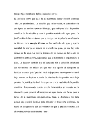 transporte de membrana de los organismos vivos.
La decisión sobre qué lado de la membrana llamar presión osmótica
"alta", es problemática. La elección que se hace aquí, es contraria de la
que figura en muchos textos de biología, que atribuyen "alta" la presión
osmótica de la solución y cero la presión osmótica del agua pura. La
justificación de la elección es que la energía que impulsa la transferencia
de fluidos, es la energía térmica de las moléculas de agua, y que la
densidad de energía es mayor en el disolvente puro, ya que hay más
moléculas de agua. La energía térmica de las moléculas del soluto no
contribuyen al transporte, suponiendo que la membrana es impermeable a
ellos. La elección también está influenciada por la dirección observada
del movimiento del flúido, ya que bajo esta opción el transporte de
líquidos es desde gran "presión" hacia baja presión, en congruencia con el
flujo normal de líquidos a través de tuberías de alta presión hacia baja
presión. La justificación final tiene que ver con la medición de la presión
osmótica, determinando cuanta presión hidrostática se necesita en la
disolución, para prevenir el transporte de agua desde una fuente pura a
través de la membrana semipermeable, hacia la disolución. Se debe
ejercer una presión positiva para prevenir el transporte osmótico, de
nuevo en congruencia con el concepto de que la presión osmótica del
disolvente puro es relativamente "alta".
 