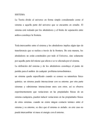 SISTEMA
La Teoría divide al universo en forma simple considerando como el
sistema a aquella parte del universo que se encuentra en estudio. El
sistema está rodeado por los alrededores y el límite de separación entre
ambos constituye la frontera.
Toda intercambio entre el sistema y los alrededores implica algún tipo de
transferencia que se realiza a través de la frontera. De esta manera, los
alrededores no están constituidos por todo el Universo, sino solamente
por aquella parte del mismo que afecta o se ve afectada por el sistema.
La definición del sistema y de los alrededores constituye el punto de
partida para el análisis de cualquier problema termodinámico.
un sistema queda especificado cuando se conoce su naturaleza fisico
quimica. un sistema puede interaccionar con su entorno. por otra parte
sistemas y subsistemas interaccionan unos con otros. asi se observa
experimentamente que variaciones en las propiedades fisicas de un
sistema cualquiera, pueden inducir variaciones en las propiedades fisicas
de otros sistemas. cuando no existe ningun contacto termico entre el
sistema y su entorno, se dice que el sistema es aislado. en este caso no
puede intercambiar ni masa ni energia con el entorno.
 