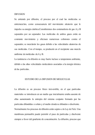 DIFUSION
Se entiende por difusión, el proceso por el cual las moléculas se
entremezclan, como consecuencia del movimiento aleatorio que le
impulsa su energía cinética.Consideremos dos contenedores de gas A y B
separados por un separador. Las moléculas de ambos gases están en
constante movimiento y efectuan numerosas colisiones contra el
separador, se mezclarán los gases debido a las velocidades aleatorias de
sus moléculas. Con el tiempo, se producirá en el recipiente una mezcla
uniforme de moléculas deA y B.
La tendencia a la difusión es muy fuerte incluso a temperatura ambiente,
debido a las altas velocidades moleculares asociadas a la energía térmica
de las partículas.
ESTUDIO DE LA DIFUSION DE MOLECULAS
La difusión es un proceso físico irreversible, en el que partículas
materiales se introducen en un medio que inicialmente estaba ausente de
ellas aumentando la entropía del sistema conjunto formado por las
partículas difundidas o soluto y el medio dondese difunden o disolvente.
Normalmente los procesos de difusión están sujetos a la Ley de Fick. Una
membrana permeable puede permitir el paso de partículas y disolvente
siempre a favor del gradiente de concentración. La difusión, proceso que
 