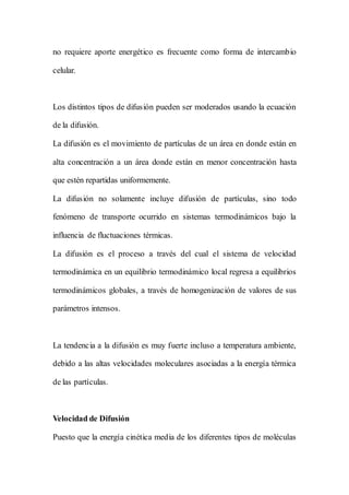 no requiere aporte energético es frecuente como forma de intercambio
celular.
Los distintos tipos de difusión pueden ser moderados usando la ecuación
de la difusión.
La difusión es el movimiento de partículas de un área en donde están en
alta concentración a un área donde están en menor concentración hasta
que estén repartidas uniformemente.
La difusión no solamente incluye difusión de partículas, sino todo
fenómeno de transporte ocurrido en sistemas termodinámicos bajo la
influencia de fluctuaciones térmicas.
La difusión es el proceso a través del cual el sistema de velocidad
termodinámica en un equilibrio termodinámico local regresa a equilibrios
termodinámicos globales, a través de homogenización de valores de sus
parámetros intensos.
La tendencia a la difusión es muy fuerte incluso a temperatura ambiente,
debido a las altas velocidades moleculares asociadas a la energía térmica
de las partículas.
Velocidad de Difusión
Puesto que la energía cinética media de los diferentes tipos de moléculas
 