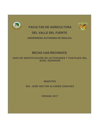 FACULTAD DE AGRICULTURA
DEL VALLE DEL FUERTE
UNIVERSIDAD AUTONOMA DE SINALOA
BECAS UAS-RECONOCE
GUÍA DE IDENTIFICACIÓN DE ACTIVIDADES Y PUNTAJES DEL
NIVEL SUPERIOR
MAESTRO
ING. JOSE HECTOR ALVAREZ SANCHEZ
VERANO 2017
 