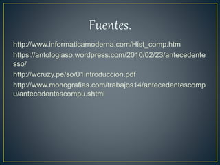 http://www.informaticamoderna.com/Hist_comp.htm
https://antologiaso.wordpress.com/2010/02/23/antecedente
sso/
http://wcruzy.pe/so/01introduccion.pdf
http://www.monografias.com/trabajos14/antecedentescomp
u/antecedentescompu.shtml
 