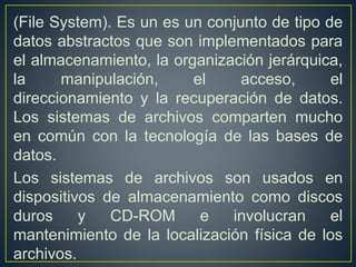 (File System). Es un es un conjunto de tipo de
datos abstractos que son implementados para
el almacenamiento, la organización jerárquica,
la manipulación, el acceso, el
direccionamiento y la recuperación de datos.
Los sistemas de archivos comparten mucho
en común con la tecnología de las bases de
datos.
Los sistemas de archivos son usados en
dispositivos de almacenamiento como discos
duros y CD-ROM e involucran el
mantenimiento de la localización física de los
archivos.
 
