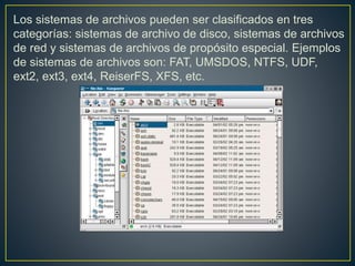Los sistemas de archivos pueden ser clasificados en tres
categorías: sistemas de archivo de disco, sistemas de archivos
de red y sistemas de archivos de propósito especial. Ejemplos
de sistemas de archivos son: FAT, UMSDOS, NTFS, UDF,
ext2, ext3, ext4, ReiserFS, XFS, etc.
 