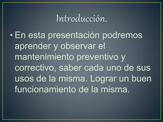 • En esta presentación podremos
aprender y observar el
mantenimiento preventivo y
correctivo, saber cada uno de sus
usos de la misma. Lograr un buen
funcionamiento de la misma.
 