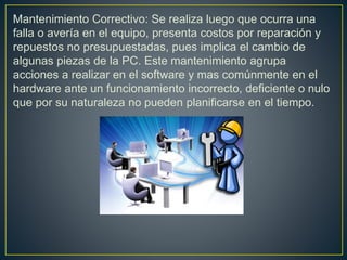 Mantenimiento Correctivo: Se realiza luego que ocurra una
falla o avería en el equipo, presenta costos por reparación y
repuestos no presupuestadas, pues implica el cambio de
algunas piezas de la PC. Este mantenimiento agrupa
acciones a realizar en el software y mas comúnmente en el
hardware ante un funcionamiento incorrecto, deficiente o nulo
que por su naturaleza no pueden planificarse en el tiempo.
 
