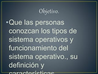 •Que las personas
conozcan los tipos de
sistema operativos y
funcionamiento del
sistema operativo., su
definición y
 