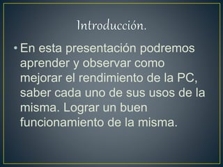 • En esta presentación podremos
aprender y observar como
mejorar el rendimiento de la PC,
saber cada uno de sus usos de la
misma. Lograr un buen
funcionamiento de la misma.
 