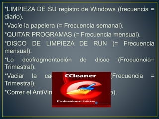 *LIMPIEZA DE SU registro de Windows (frecuencia =
diario).
*Vacíe la papelera (= Frecuencia semanal).
*QUITAR PROGRAMAS (= Frecuencia mensual).
*DISCO DE LIMPIEZA DE RUN (= Frecuencia
mensual).
*La desfragmentación de disco (Frecuencia=
Trimestral).
*Vaciar la caché PREFETCH (Frecuencia =
Trimestral).
*Correr el AntiVirus (Frecuencia= Diario).
 