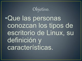 •Que las personas
conozcan los tipos de
escritorio de Linux, su
definición y
características.
 