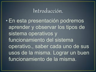 • En esta presentación podremos
aprender y observar los tipos de
sistema operativos y
funcionamiento del sistema
operativo., saber cada uno de sus
usos de la misma. Lograr un buen
funcionamiento de la misma.
 