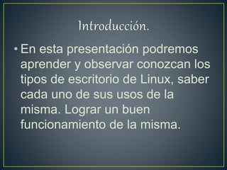 • En esta presentación podremos
aprender y observar conozcan los
tipos de escritorio de Linux, saber
cada uno de sus usos de la
misma. Lograr un buen
funcionamiento de la misma.
 