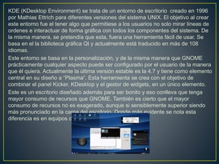 KDE (KDesktop Environment) se trata de un entorno de escritorio creado en 1996
por Mathias Ettrich para diferentes versiones del sistema UNIX. El objetivo al crear
este entorno fue el tener algo que permitiese a los usuarios no solo mirar líneas de
ordenes e interactuar de forma gráfica con todos los componentes del sistema. De
la misma manera, se pretendía que esta, fuera una herramienta fácil de usar. Se
basa en el la biblioteca gráfica Qt y actualmente está traducido en más de 108
idiomas.
Este entorno se basa en la personalización, y de la misma manera que GNOME
prácticamente cualquier aspecto puede ser configurado por el usuario de la manera
que él quiera. Actualmente la última versión estable es la 4.7 y tiene como elemento
central en su diseño a “Plasma“. Esta herramienta se crea con el objetivo de
combinar el panel Kicker, KDesktop y el gestor de widgets, en un único elemento.
Este es un escritorio diseñado además para ser bonito y eso conlleva que tenga
mayor consumo de recursos que GNOME. También es cierto que el mayor
consumo de recursos no es exagerado, aunque si sensiblemente superior siendo
más pronunciado en la carga del escritorio. Donde más evidente se nota esta
diferencia es en equipos con los recursos más ajustados.
 