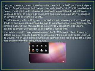 Unity es un entorno de escritorio desarrollado en Junio de 2010 por Canonical para
Ubuntu. Su primer lanzamiento se pudo ver en la versión 10.10 de Ubuntu Netbook
Remix, con el objetivo de optimizar el espacio de las pantallas de los netbooks.
Después de esto, en octubre de ese mismo año, se anunció que Unity se utilizaría
en la versión de escritorio de Ubuntu.
Los elementos que tiene Unity son un lanzador a la izquierda que sirve como lugar
donde se encuentran los accesos directos de las aplicaciones, un contenido central
llamado “Lugares” que muestra todos los archivos y aplicaciones de usuario,
además de ofrecer un buscador de categorías y aplicaciones.
Y ya lo hemos visto con el lanzamiento de Ubuntu 11.04 como el escritorio por
defecto era este, creando bastante descontento entre buena parte de los usuarios
de Ubuntu. No en vano circulan numerosos tutoriales en la red que ayudan a quitar
este entorno y volver al antiguo GNOME.
 