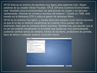 XFCE Este es un entorno de escritorio muy ligero para sistemas Unix. Según
palabras de su creador Olivier Fourdan, XFCE (XForms Common Environment)
está “diseñado para la productividad, las aplicaciones se cargan y se ejecutan
rápidamente, mientras se conserva recursos del sistema“. Creado en 1996, está
basado en la biblioteca GTK y utiliza el gestor de ventanas Xfwm.
XFCE es un entorno muy ligero, y resulta ideal para equipos como menos recursos
ya que el no ser un entorno visualmente tan potente como pueden ser los
anteriores, hace que no consuma tantos recursos. También hay que apuntar que el
no ser tan potente visualmente no le impide que pueda ser muy personalizable,
pudiendo cambiar temas de ventana, fondos de escritorio, protectores de pantalla,
tipos de letras o cualquier aspecto visual del mismo.
 