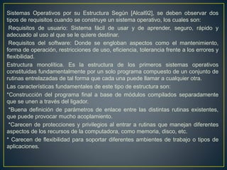 Sistemas Operativos por su Estructura Según [Alcal92], se deben observar dos
tipos de requisitos cuando se construye un sistema operativo, los cuales son:
Requisitos de usuario: Sistema fácil de usar y de aprender, seguro, rápido y
adecuado al uso al que se le quiere destinar.
Requisitos del software: Donde se engloban aspectos como el mantenimiento,
forma de operación, restricciones de uso, eficiencia, tolerancia frente a los errores y
flexibilidad.
Estructura monolítica. Es la estructura de los primeros sistemas operativos
constituidas fundamentalmente por un solo programa compuesto de un conjunto de
rutinas entrelazadas de tal forma que cada una puede llamar a cualquier otra.
Las características fundamentales de este tipo de estructura son:
*Construcción del programa final a base de módulos compilados separadamente
que se unen a través del ligador.
*Buena definición de parámetros de enlace entre las distintas rutinas existentes,
que puede provocar mucho acoplamiento.
*Carecen de protecciones y privilegios al entrar a rutinas que manejan diferentes
aspectos de los recursos de la computadora, como memoria, disco, etc.
* Carecen de flexibilidad para soportar diferentes ambientes de trabajo o tipos de
aplicaciones.
 