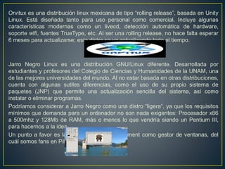 Orvitux es una distribución linux mexicana de tipo “rolling release”, basada en Unity
Linux. Está diseñada tanto para uso personal como comercial. Incluye algunas
características modernas como un livecd, detección automática de hardware,
soporte wifi, fuentes TrueType, etc. Al ser una rolling release, no hace falta esperar
6 meses para actualizarse; esta distro se va actualizando todo el tiempo.
Jarro Negro Linux es una distribución GNU/Linux diferente. Desarrollada por
estudiantes y profesores del Colegio de Ciencias y Humanidades de la UNAM, una
de las mejores universidades del mundo. Al no estar basada en otras distribuciones,
cuenta con algunas sutiles diferencias, como el uso de su propio sistema de
paquetes (JNP) que permite una actualización sencilla del sistema, así como
instalar o eliminar programas.
Podríamos considerar a Jarro Negro como una distro “ligera“, ya que los requisitos
mínimos que demanda para un ordenador no son nada exigentes: Procesador x86
a 500mhz y 128Mb de RAM, más o menos lo que vendría siendo un Pentium III,
para hacernos a la idea.
Un punto a favor es la utilización de Enlightenment como gestor de ventanas, del
cuál somos fans en Pillateunlinux.
 
