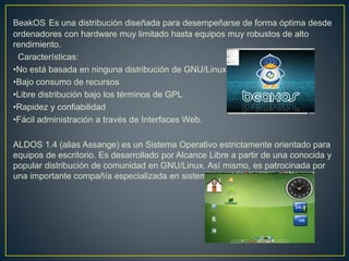 BeakOS Es una distribución diseñada para desempeñarse de forma óptima desde
ordenadores con hardware muy limitado hasta equipos muy robustos de alto
rendimiento.
Características:
•No está basada en ninguna distribución de GNU/Linux
•Bajo consumo de recursos
•Libre distribución bajo los términos de GPL
•Rapidez y confiabilidad
•Fácil administración a través de Interfaces Web.
ALDOS 1.4 (alias Assange) es un Sistema Operativo estrictamente orientado para
equipos de escritorio. Es desarrollado por Alcance Libre a partir de una conocida y
popular distribución de comunidad en GNU/Linux. Así mismo, es patrocinada por
una importante compañía especializada en sistemas empresariales.
 